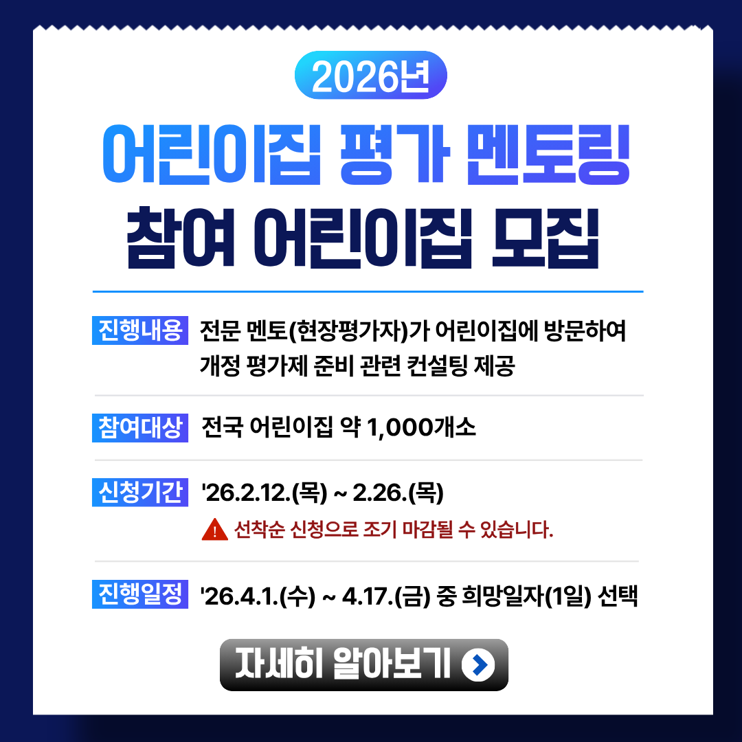 2026년 어린이집 평가 멘토링 참여 어린이집 모집기간

진행내용: 멘토(현장평가자)가 어린이집에 방문하여
개정 평가제 준비 관련 컨설팅 제공

참여대상: 전국 어린이집 약 1,000개소
신청기간: '26.2.12.(목) ~ 2.26.(목)
선착순 신청으로 조기 마감될 수 있습니다.

진행일정: '26.4.1.(수) ~ 4.17.(금) 중 희망일자(1일) 선택

자세히 알아보기 >